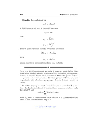 220                                                   Soluciones ejercicios

   Solución. Para cada partícula

                              mi ai = −Kmi ri

es decir que cada partícula se mueve de acuerdo a

                                 ai = −Kri .

Pero                                   P
                                      mi ri
                               rCM =
                                     M
                                   P
                                      mi ai
                           aCM =
                                      M
de modo que si sumamos todas las ecuaciones, obtenemos

                            MaCM = −KMrCM

o sea
                               aCM = −KrCM
misma ecuación de movimiento que la de cada partícula.

                                       N

Ejercicio 8.9 Un conjunto de partículas de masas m, puede deslizar libre-
mente sobre alambres paralelos, atrayéndose unas a otras con fuerzas propor-
cionales al producto de sus masas y distancias. Demuestre que las partícu-
las efectúan oscilaciones armónicas del mismo período relativas a un plano
perpendicular a los alambres y que pasa por el centro de masa supuesto en
reposo.

    Solución. Supongamos que las correderas están en dirección OX y con-
sidere dos de ellas de índices i, j. La ecuación de movimiento de la mi en la
dirección OX será                 X
                         mi xi =
                            ¨         Kmi mj dij cos θij
                                j6=i

donde dij indica la distancia entre las de índice i, j, y θij es el ángulo que
forma la línea de la fuerza con el eje OX.


                    www.cienciamatematica.com
 