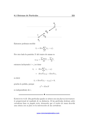 8.1 Sistemas de Partículas                                              221



                                                        x
                                                            j

                                                                j
                                             di j
                             i           θi j
                              x
                                  i
Entonces podemos escribir
                                         X
                            xi = Km
                            ¨             (xj − xi ).
                                         j6=i


Por otro lado la posición X del centro de masas es
                                 P          P
                                    mi xi     xi
                          xCM =           =      ,
                                    M        N
entonces incluyendo i = j se tiene
                                        X
                         xi = Km
                         ¨               (xj − xi )
                                         j
                            = KmNxCM − KmNxi ,

es decir
                         xi + KmN(xi − xCM ) = 0,
                         ¨
prueba lo pedido, porque
                                      ω 2 = KmN
es independiente de i.

                                         N

Ejercicio 8.10 Dos partículas iguales se atraen con una fuerza inversamen-
te proporcional al cuadrado de su distancia. Si las partículas deslizan sobre
correderas lisas en ángulo recto, demuestre que el centro de masa describe
una cónica con su foco en la intersección de las correderas.


                             www.cienciamatematica.com
 