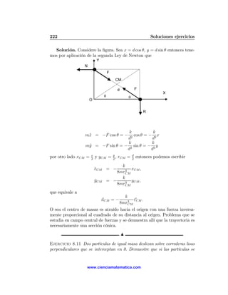 222                                                             Soluciones ejercicios

  Solución. Considere la ﬁgura. Sea x = d cos θ, y = d sin θ entonces tene-
mos por aplicación de la segunda Ley de Newton que
                          Y
                  N
                                    F
                                        CM

                                        d               F
                                                                     X
                                θ               θ
                      O


                                                            R




                                    k            k
                  m¨ = −F cos θ = −
                   x                 2
                                       cos θ = − 3 x
                                   d            d
                                   k            k
                  m¨ = −F sin θ = − 2 sin θ = − 3 y
                   y
                                   d            d
por otro lado xCM =   x
                      2
                          y yCM = y , rCM =
                                  2
                                                    d
                                                    2
                                                        entonces podemos escribir
                                          k
                          xCM = −
                          ¨                 3
                                              xCM ,
                                        8mrCM
                                          k
                          yCM
                          ¨         = −     3
                                              yCM ,
                                        8mrCM
que equivale a
                                           k
                              aCM = −        3
                                               rCM .
                                         8mrCM
O sea el centro de masas es atraído hacia el origen con una fuerza inversa-
mente proporcional al cuadrado de su distancia al origen. Problema que se
estudia en campo central de fuerzas y se demuestra allí que la trayectoria es
necesariamente una sección cónica.
                                            N

Ejercicio 8.11 Dos partículas de igual masa deslizan sobre correderas lisas
perpendiculares que se interceptan en 0. Demuestre que si las partículas se


                   www.cienciamatematica.com
 