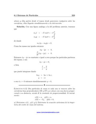 8.1 Sistemas de Partículas                                              223

atraen y ellas parten desde el reposo desde posiciones cualquiera sobre las
correderas, ellas llegarán simultáneamente a la intersección.
   Solución. Con una ﬁgura análoga a la del problema anterior, tenemos
que
                                             x
                     m1 x = −F cos θ = −F
                        ¨
                                              d
                                             y
                     m2 y = −F sin θ = −F
                        ¨
                                             d
de donde
                         m1 xy − m2 y x = 0.
                            ¨       ¨
Como las masas son iguales entonces
                                 xy − y x = 0,
                                 ¨    ¨
                           d
                              (xy − yx) = 0.
                               ˙    ˙
                           dt
Entonces xy − yx es constante e igual a cero porque las partículas partieron
          ˙     ˙
del reposo, o sea
                               xy − yx = 0,
                               ˙     ˙
o bien
                                   x
                                   ˙   y
                                       ˙
                                     =
                                   x   y
que puede integrarse dando
                             ln y = ln c + ln x,
                                y = cx
o sea si x = 0 entonces simultáneamente y = 0.
                                      N

Ejercicio 8.12 Dos partículas de masa m cada una se mueven sobre las
correderas lisas perpendiculares OX y OY y se atraen con una fuerza propor-
cional a su distancia, siendo K la constante de proporcionalidad. Si inicial-
mente:
                           x(0) = a, y(0) = a,
                           x(0) = −V0 , y(0) = 0,
                           ˙             ˙
a) Determine x(t) , y(t) y b) Determine la ecuación cartesiana de la trayec-
toria del centro de masa del sistema.


                             www.cienciamatematica.com
 