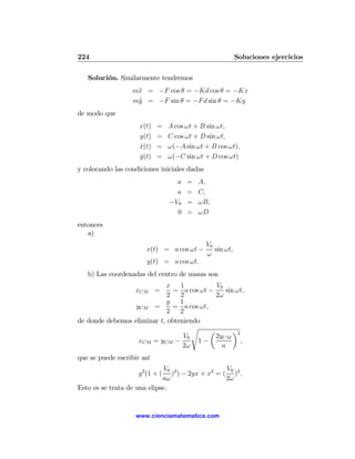 224                                                        Soluciones ejercicios

   Solución. Similarmente tendremos
                   m¨ = −F cos θ = −Kd cos θ = −Kx
                    x
                   m¨ = −F sin θ = −F d sin θ = −Ky
                    y
de modo que
                     x(t)   =     A cos ωt + B sin ωt,
                     y(t)   =     C cos ωt + D sin ωt,
                     x(t)
                     ˙      =     ω(−A sin ωt + B cos ωt),
                     y(t)
                     ˙      =     ω(−C sin ωt + D cos ωt)
y colocando las condiciones iniciales dadas
                                    a   =   A,
                                    a   =   C,
                                  −V0   =   ωB,
                                    0   =   ωD
entonces
   a)
                                              V0
                        x(t) = a cos ωt −        sin ωt,
                                              ω
                        y(t) = a cos ωt.
   b) Las coordenadas del centro de masas son
                            x 1              V0
                    xCM =      = a cos ωt −     sin ωt,
                             2   2           2ω
                            y    1
                  yCM =        = a cos ωt,
                             2   2
de donde debemos eliminar t, obteniendo
                                     s     µ       ¶2
                                  V0         2yCM
                   xCM = yCM −        1−              ,
                                  2ω           a
que se puede escribir así
                              V0 2                V0
                     y 2 (1 + ( ) ) − 2yx + x2 = ( )2 .
                             aω                   2ω
Esto es se trata de una elipse.


                    www.cienciamatematica.com
 
