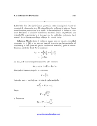 8.1 Sistemas de Partículas                                              225

                                       N

Ejercicio 8.13 Dos partículas de igual masa están unidas por un resorte de
constante k y largo natural a. Además actúa entre ambas partículas una fuerza
amortiguadora proporcional a la rapidez de la variación de la distancia entre
ellas. El sistema se coloca en movimiento dándole a una de las partículas una
velocidad V0 perpendicular a la línea que une las partículas. Determine V0 si
después de un tiempo muy largo, el largo del resorte es 2a.
    Solución. Mirado desde el centro de masas, que por viajar a velocidad
constante vG = 1 V0 es un sistema inercial, tenemos que las partículas al
                  2
comienzo y al ﬁnal (una vez que las oscilaciones terminan) giran en circun-
ferencias alrededor de el. Así al comienzo
                                1 a    1 a
                         LG = m V0 + m V0
                                2 2    2 2
                              1
                            =   mV0 a.
                              2
Al ﬁnal, si V son las rapideces respecto a G, entonces

                       LG = mV a + mV a = 2mV a.

Como el momentum angular es constante
                                     1
                                  V = V0 .
                                     4
Además, para el movimiento circular de cada partícula

                                V2
                            m      = K(2a − a),
                                a
luego                                  r
                                           Ka2
                                 V =
                                            m
y ﬁnalmente                                 r
                                                 K
                            V0 = 4V = 4a           .
                                                 m
                                       N


                            www.cienciamatematica.com
 
