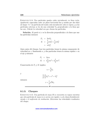 226                                                   Soluciones ejercicios

Ejercicio 8.14 Tres partículas iguales están inicialmente en línea recta,
igualmente espaciadas sobre un plano horizontal liso y unidas por dos hilos
de largos “a“. La partícula del medio está inicialmente está en reposo, y a las
partículas externas se les da una velocidad V0 perpendicular a la línea que
las une. Calcule la velocidad con que chocan las partículas.
    Solución. Al partir si x es la dirección perpendicular a la línea que une
las partículas entonces

                           Px = 2mV0
                                1       1
                           K =    mV02 + mV02
                                2       2
                              = mV02 .

Justo antes del choque, Las tres partículas tienen la misma componente de
velocidad en x, llamémosla u, y dos partículas tienen la misma rapidez v en
el eje y entonces

                          Px = 3mu
                                1      1
                          K = 3 mu2 + 2 mv 2 .
                                2      2
Conservación de Px y K implica
                                      2
                                   u = V0
                                      3
y
                             3 2 2
                              ( V0 ) + v 2 = V02
                             2 3
entonces
                                      1√
                                 v=      3V0 .
                                      3
                                       N

8.1.3.     Choques
Ejercicio 8.15 Una partícula de masa M se encuentra en reposo mientras
que otra partícula de masa m se acerca con rapidez v y la choca frontalmente
siendo e el coeﬁciente de restitución. Determine las velocidades resultantes
del choque.


                    www.cienciamatematica.com
 