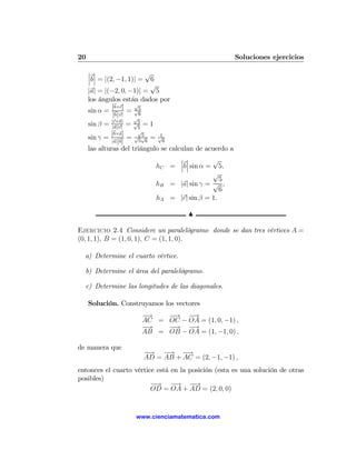 20                                                        Soluciones ejercicios
     ¯ ¯                  √
     ¯ ¯
     ¯b¯ = |(2, −1, 1)| = 6
                           √
     |a| = |(−2, 0, −1)| = 5
     los ángulos están dados por
                      √
              |b×c|
     sin α = b |c| = √5
               ||     √
                        6
              |c×a|
     sin β = |a||c| = √5 = 1
                        5
              |b×a| √√√
     sin γ = |a| b = 5 5 6 = √61
                 ||
     las alturas del triángulo se calculan de acuerdo a
                                      ¯ ¯       √
                                      ¯ ¯
                             hC = ¯b¯ sin α = 5,
                                                √
                                                  5
                             hB = |a| sin γ = √ ,
                                                  6
                             hA = |c| sin β = 1.

                                       N

Ejercicio 2.4 Considere un paralelógramo donde se dan tres vértices A =
(0, 1, 1), B = (1, 0, 1), C = (1, 1, 0).

  a) Determine el cuarto vértice.

  b) Determine el área del paralelógramo.

  c) Determine las longitudes de las diagonales.

     Solución. Construyamos los vectores
                       −→   −→ −  →
                       AC = OC − OA = (1, 0, −1) ,
                       −→   −
                            −→ −  →
                       AB = OB − OA = (1, −1, 0) ,

de manera que
                        −
                        −→ −  → −  →
                        AD = AB + AC = (2, −1, −1) ,
entonces el cuarto vértice está en la posición (esta es una solución de otras
posibles)
                         −→ −
                         −       → −   −
                                       →
                         OD = OA + AD = (2, 0, 0)


                     www.cienciamatematica.com
 