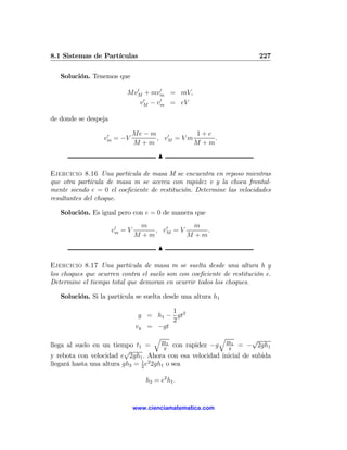 8.1 Sistemas de Partículas                                              227

   Solución. Tenemos que
                            0       0
                          MvM + mvm = mV,
                               0    0
                              vM − vm = eV

de donde se despeja

                   0           Me − m    0        1+e
                  vm = −V             , vM = V m      .
                               M +m              M +m
                                        N

Ejercicio 8.16 Una partícula de masa M se encuentra en reposo mientras
que otra partícula de masa m se acerca con rapidez v y la choca frontal-
mente siendo e = 0 el coeﬁciente de restitución. Determine las velocidades
resultantes del choque.

   Solución. Es igual pero con e = 0 de manera que

                       0         m     0       m
                      vm = V        , vM = V      .
                               M +m          M +m
                                        N

Ejercicio 8.17 Una partícula de masa m se suelta desde una altura h y
los choques que ocurren contra el suelo son con coeﬁciente de restitución e.
Determine el tiempo total que demoran en ocurrir todos los choques.

   Solución. Si la partícula se suelta desde una altura h1

                                        1
                                y = h1 − gt2
                                        2
                               vy = −gt
                                     q                    q        √
                                       2h1
llega al suelo en un tiempo t1 =        g
                                            con rapidez −g 2h1 = − 2gh1
                                                            g
                          √
y rebota con velocidad e 2gh1 . Ahora con esa velocidad inicial de subida
llegará hasta una altura gh2 = 1 e2 2gh1 o sea
                               2


                                   h2 = e2 h1 .


                               www.cienciamatematica.com
 