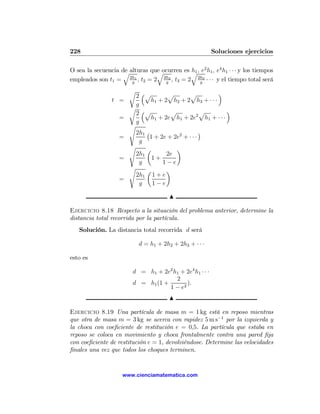 228                                                       Soluciones ejercicios

O sea la secuencia de alturas que ocurren es q , e2 h1 , e4 h1 · · · y los tiempos
                   q              q          h1
                      2h1
empleados son t1 =     g
                          , t2 = 2 g , t3 = 2 2h3 · · · y el tiempo total será
                                    2h2
                                                g

                       r ³                              ´
                         2 p         p       p
                t =            h1 + 2 h2 + 2 h3 + · · ·
                         g
                       r ³                                ´
                         2 p          p
                                                 2
                                                   p
                   =           h1 + 2e h1 + 2e h1 + · · ·
                         g
                       s
                         2h1 ¡                     ¢
                   =          1 + 2e + 2e2 + · · ·
                          g
                       s     µ          ¶
                         2h1         2e
                   =           1+
                          g        1−e
                       s     µ       ¶
                         2h1 1 + e
                   =
                          g    1−e

                                        N

Ejercicio 8.18 Respecto a la situación del problema anterior, determine la
distancia total recorrida por la partícula.
   Solución. La distancia total recorrida d será

                           d = h1 + 2h2 + 2h3 + · · ·

esto es

                         d = h1 + 2e2 h1 + 2e4 h1 · · ·
                                       2
                         d = h1 (1 +        ).
                                     1 − e2
                                        N

Ejercicio 8.19 Una partícula de masa m = 1 kg está en reposo mientras
que otra de masa m = 3 kg se acerca con rapidez 5 m s−1 por la izquierda y
la choca con coeﬁciente de restitución e = 0,5. La partícula que estaba en
reposo se coloca en movimiento y choca frontalmente contra una pared ﬁja
con coeﬁciente de restitución e = 1, devolviéndose. Determine las velocidades
ﬁnales una vez que todos los choques terminen.


                     www.cienciamatematica.com
 