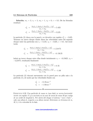 8.1 Sistemas de Partículas                                              229

   Solución. m1 = 3, v1 = 5, m2 = 1, v2 = 0, e = 0,5. De las fórmulas
resultará

                   0     m1 v1 + m2 v2 + m1 e(v1 − v2 )
                  v2 =                                  = 5. 625
                                  m1 + m2
                   0     m1 v1 + m2 v2 − m2 e(v1 − v2 )
                  v1   =                                = 3,125
                                  m1 + m2
                                                               00
la partícula (2) choca con la pared y se devuelve con rapidez v2 = −5,625.
Tenemos un nuevo choque donde ahora las velocidades antes del segundo
choque entre las partículas son v1 = 3,125, v2 = −5,625, e = 0,5. Así resul-
tarán

              0       m1 v1 + m2 v2 + m1 e(v1 − v2 )
             v2 =                                    = 4. 218 75
                               m1 + m2
              0       m1 v1 + m2 v2 − m2 e(v1 − v2 )
             v1     =                                = −0. 156 25
                               m1 + m2

habrá un tercer choque entre ellas donde inicialmente v1 = −0,15625, v2 =
−4,21875, resultando ﬁnalmente

                0        m1 v1 + m2 v2 + m1 e(v1 − v2 )
               v2 =                                     = 0. 35
                                  m1 + m2
                0        m1 v1 + m2 v2 − m2 e(v1 − v2 )
               v1      =                                = −1. 68
                                  m1 + m2

La partícula (2) chocará nuevamente con la pared pero no pilla más a la
partícula (1), de modo que las velocidades ﬁnales son

                               v2 = −0. 35 m s−1
                                0

                               v1 = −1. 68 m s−1
                                0



                                        N

Ejercicio 8.20 Una partícula de masa m (una bala) se acerca horizontal-
mente con rapidez V y se incrusta en un saco de arena de masa M que cuelga
de un cordel de longitud L. Por efecto del choque el sistema “ saco + bala” ,
sube una altura h, respecto a su altura inicial. Determine en términos de m,
M, L, h la velocidad de la bala.


                                www.cienciamatematica.com
 
