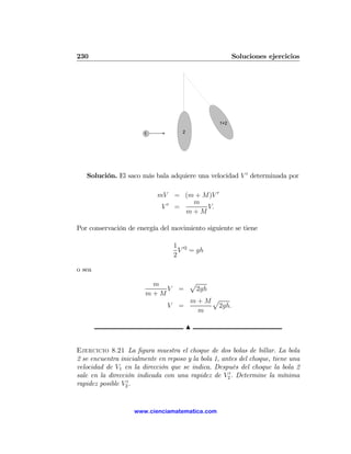 230                                                        Soluciones ejercicios




                                                    1+2
                                                       2
                       1               2




   Solución. El saco más bala adquiere una velocidad V 0 determinada por

                            mV       = (m + M)V 0
                                         m
                             V0      =       V.
                                       m+M

Por conservación de energía del movimiento siguiente se tiene

                                     1 02
                                       V = gh
                                     2

o sea

                         m                 p
                            V         =     2gh
                        m+M
                                           m+Mp
                                 V    =        2gh.
                                            m

                                           N


Ejercicio 8.21 La ﬁgura muestra el choque de dos bolas de billar. La bola
2 se encuentra inicialmente en reposo y la bola 1, antes del choque, tiene una
velocidad de V1 en la dirección que se indica. Después del choque la bola 2
sale en la dirección indicada con una rapidez de V20 . Determine la mínima
rapidez posible V20 .


                    www.cienciamatematica.com
 