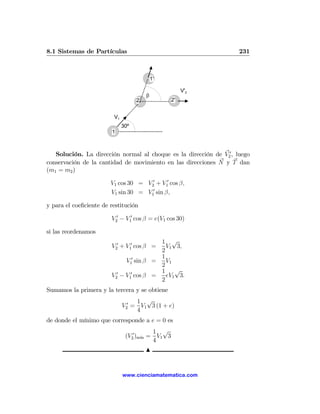 8.1 Sistemas de Partículas                                           231



                                            1'

                                                      V'2
                                        β
                                    2            2'


                         V1
                              30º
                         1



   Solución. La dirección normal al choque es la dirección de V20 , luego
conservación de la cantidad de movimiento en las direcciones N y T dan
(m1 = m2 )

                        V1 cos 30 = V20 + V10 cos β,
                        V1 sin 30 = V10 sin β,

y para el coeﬁciente de restitución

                        V20 − V10 cos β = e(V1 cos 30)

si las reordenamos
                                          1 √
                        V20 + V10 cos β =   V1 3,
                                          2
                                          1
                              V10 sin β =   V1
                                          2
                                          1    √
                        V20 − V10 cos β =   eV1 3.
                                          2
Sumamos la primera y la tercera y se obtiene
                                   1 √
                              V20 = V1 3 (1 + e)
                                   4
de donde el mínimo que corresponde a e = 0 es
                                         1 √
                               (V20 )m´ = V1 3
                                      ın
                                         4
                                        N


                              www.cienciamatematica.com
 