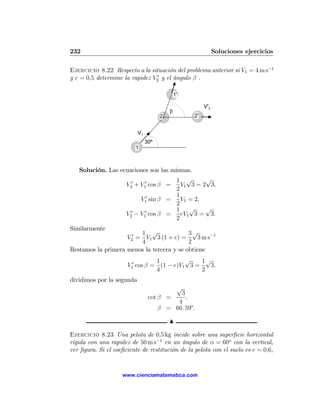 232                                                           Soluciones ejercicios

Ejercicio 8.22 Respecto a la situación del problema anterior si V1 = 4 m s−1
y e = 0,5 determine la rapidez V20 y el ángulo β .

                                              1'

                                                        V'2
                                          β
                                      2            2'


                           V1
                                30º
                         1



   Solución. Las ecuaciones son las mismas.
                                      1 √       √
                   V20 + V10 cos β =    V1 3 = 2 3,
                                      2
                            0         1
                         V1 sin β =     V1 = 2,
                                      2
                                      1    √    √
                   V20 − V10 cos β =    eV1 3 = 3.
                                      2
Similarmente
                         1 √               3√
                    V20 = V1 3 (1 + e) =      3 m s−1
                         4                 2
Restamos la primera menos la tercera y se obtiene
                                 1         √    1√
                      V10 cos β = (1 − e)V1 3 =   3,
                                 4              2
dividimos por la segunda
                                         √
                                           3
                                 cot β =     ,
                                          4
                                     β = 66. 59o .

                                          N

Ejercicio 8.23 Una pelota de 0,5 kg incide sobre una superﬁcie horizontal
rígida con una rapidez de 50 m s−1 en un ángulo de α = 60o con la vertical,
ver ﬁgura. Si el coeﬁciente de restitución de la pelota con el suelo es e = 0,6,


                    www.cienciamatematica.com
 