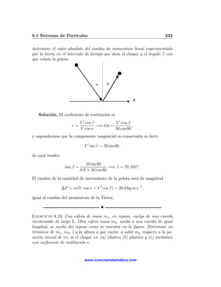 8.1 Sistemas de Partículas                                                 233

determine el valor absoluto del cambio de momentum lineal experimentado
por la tierra en el intervalo de tiempo que dura el choque y el ángulo β con
que rebota la pelota.




                                     α       β



                                                              X


   Solución. El coeﬁciente de restitución es
                             V 0 cos β          V 0 cos β
                       e=              =⇒ 0,6 =           ,
                             V cos α            50 cos 60
y supondremos que la componente tangencial es conservada es decir

                               V 0 sin β = 50 sin 60,

de aquí resulta
                                50 sin 60
                   tan β =                   =⇒ β = 70. 891o .
                             0,6 × 50 cos 60
El cambio de la cantidad de movimiento de la pelota será de magnitud

                  ∆P = m(V cos α + V 0 cos β) = 20,0 kg m s−1 ,

igual al cambio del momentum de la Tierra.

                                         N

Ejercicio 8.24 Una esfera de masa m1 , en reposo, cuelga de una cuerda
inextensible de largo L. Otra esfera masa m2 , unida a una cuerda de igual
longitud, se suelta del reposo como se muestra en la ﬁgura. Determine en
términos de m1 , m2 , l y la altura a que vuelve a subir m2 respecto a la po-
sición inicial de m1 si el choque es: (a) elástico (b) plástico y (c) inelástico
con coeﬁciente de restitución e.


                               www.cienciamatematica.com
 