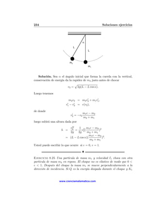 234                                                   Soluciones ejercicios




                                       α
                                L
                                           L



                           m2
                                           m1


   Solución. Sea α el ángulo inicial que forma la cuerda con la vertical,
conservación de energía da la rapidez de m2 justo antes de chocar
                               p
                          v2 = 2g(L − L cos α).

Luego tenemos
                                       0       0
                           m2 v2 = m2 v2 + m1 v1 ,
                         0     0
                        v1 − v2 = e(v2 ),

de donde
                             0         m1 e − m2
                            v2 = −v2
                                       m2 + m1
luego subirá una altura dada por
                           02
                          v2     1 2 m1 e − m2 2
                     h =      = v2 (             )
                          2g    2g     m2 + m1
                                         m1 e − m2 2
                        = (L − L cos α)(           ).
                                         m2 + m1
Usted puede escribir lo que ocurre si e = 0, e = 1.

                                     N

Ejercicio 8.25 Una partícula de masa m1 y velocidad v1 choca con otra
partícula de masa m2 en reposo. El choque no es elástico de modo que 0 <
e < 1. Después del choque la masa m1 se mueve perpendicularmente a la
dirección de incidencia. Si Q es la energía disipada durante el choque y K1


                   www.cienciamatematica.com
 
