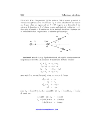 236                                                         Soluciones ejercicios

Ejercicio 8.26 Una partícula (2) de masa m está en reposo y otra de la
misma masa (1) se acerca con rapidez V y la choca lateralmente de manera
que la que estaba en reposo sale en θ = 30o respecto a la dirección de in-
cidencia de la primera. Si el choque es con coeﬁciente de restitución e < 1
determine el ángulo φ de desviación de la partícula incidente. Suponga que
la velocidad relativa tangencial no es afectada por el choque.
                                                                 V '1
                                                     m1


            m1    V1            V2= 0
                                                 θ

                                   m2                φ

                                                                        V '2
                                                          m2


    Solución. Sean θ = 30o y φ por determinar, los ángulos en que se desvían
las partículas respecto a la dirección de incidencia. Se tiene entonces
                           0      0
                          v1n + v2n     =   v1n + v2n
                             0     0
                           v1t + v2t    =   v1t + v2t
                           0      0
                          v2n − v1n     =   e(v1n − v2n )
                             0     0
                           v2t − v1t    =   v2t − v1t
                               0
pero aquí v2 es normal, luego v2t = 0 y v2n = v2t = 0 , luego
                              0     0
                             v1n + v2n      =   v1n
                                     0
                                   v1t      =   v1t
                              0     0
                             v2n − v1n      =   e(v1n )
                                     0
                                  −v1t      =   −v1t
      0     0               0     0
pero v1n = v1 cos(30 + φ), v1t = v1 sin(30 + φ), v1n = V cos 30, v1t = V cos φ
de modo que
                        0                 0
                       v1 cos(30 + φ) + v2n = V cos 30
                        0      0
                       v2n − v1 cos(30 + φ) = eV cos 30
                                0
                              v1 sin(30 + φ) = V cos φ


                    www.cienciamatematica.com
 