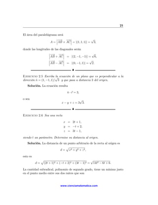 21

El área del paralelógramo será
                         ¯−     →¯                 √
                         ¯ → − ¯
                     A = ¯AB × AC ¯ = |(1, 1, 1)| = 3,

donde las longitudes de las diagonales serán
                   ¯−       →¯                 √
                   ¯ → − ¯
                   ¯AB + AC ¯ = |(2, −1, −1)| = 6,
                   ¯−       →¯                √
                   ¯ → − ¯
                   ¯AB − AC ¯ = |(0, −1, 1)| = 2.

                                      N

Ejercicio 2.5 Escriba √ ecuación de un plano que es perpendicular a la
                         la
dirección n = (1, −1, 1)/ 3 y que pasa a distancia 3 del origen.
          ˆ
   Solución. La ecuación resulta

                                  n · r = 3,
                                  ˆ

o sea                                      √
                              x − y + z = 3 3.
                                      N

Ejercicio 2.6 Sea una recta

                               x = 2t + 1,
                               y = −t + 2,
                               z = 3t − 1,

siendo t un parámetro. Determine su distancia al origen.
   Solución. La distancia de un punto arbitrario de la recta al origen es
                               p
                           d = x2 + y 2 + z 2 ,

esto es
               p                                   √
          d=    (2t + 1)2 + (−t + 2)2 + (3t − 1)2 = 14t2 − 6t + 6.

La cantidad subradical, polinomio de segundo grado, tiene un mínimo justo
en el punto medio entre sus dos raíces que son


                             www.cienciamatematica.com
 