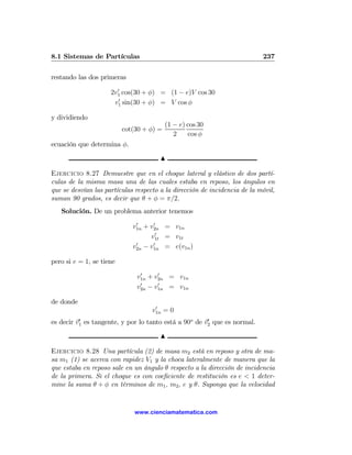 8.1 Sistemas de Partículas                                                 237

restando las dos primeras
                       0
                     2v1 cos(30 + φ) = (1 − e)V cos 30
                        0
                      v1 sin(30 + φ) = V cos φ

y dividiendo
                                          (1 − e) cos 30
                          cot(30 + φ) =
                                             2    cos φ
ecuación que determina φ.

                                       N

Ejercicio 8.27 Demuestre que en el choque lateral y elástico de dos partí-
culas de la misma masa una de las cuales estaba en reposo, los ángulos en
que se desvían las partículas respecto a la dirección de incidencia de la móvil,
suman 90 grados, es decir que θ + φ = π/2.
   Solución. De un problema anterior tenemos
                              0     0
                             v1n + v2n = v1n
                                     0
                                   v1t = v1t
                              0     0
                             v2n − v1n = e(v1n )

pero si e = 1, se tiene
                               0     0
                              v1n + v2n = v1n
                               0     0
                              v2n − v1n = v1n

de donde
                                     0
                                    v1n = 0
es decir v1 es tangente, y por lo tanto está a 90o de v2 que es normal.
          0                                            0


                                       N

Ejercicio 8.28 Una partícula (2) de masa m2 está en reposo y otra de ma-
sa m1 (1) se acerca con rapidez V1 y la choca lateralmente de manera que la
que estaba en reposo sale en un ángulo θ respecto a la dirección de incidencia
de la primera. Si el choque es con coeﬁciente de restitución es e < 1 deter-
mine la suma θ + φ en términos de m1 , m2 , e y θ. Suponga que la velocidad


                              www.cienciamatematica.com
 