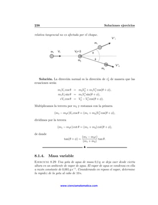 238                                                      Soluciones ejercicios

relativa tangencial no es afectada por el choque.
                                                               V '1
                                                   m1


            m1     V1           V2= 0
                                               θ

                                   m2              φ

                                                                      V '2
                                                        m2


                                                     0
   Solución. La dirección normal es la dirección de v2 de manera que las
ecuaciones serán

                   m1 V1 cos θ = m2 V20 + m1 V10 cos(θ + φ),
                   m1 V1 sin θ = m1 V10 sin(θ + φ),
                    eV1 cos θ = V20 − V10 cos(θ + φ).

Multiplicamos la tercera por m2 y restamos con la primera

                 (m1 − m2 e)V1 cos θ = (m1 + m2 )V10 cos(θ + φ),

dividimos por la tercera

                   (m1 − m2 e) cot θ = (m1 + m2 ) cot(θ + φ),

de donde
                                        (m1 − m2 e)
                        tan(θ + φ) =                tan θ.
                                         (m1 + m2 )
                                         N

8.1.4.     Masa variable
Ejercicio 8.29 Una gota de agua de masa 0,1 g se deja caer desde cierta
altura en un ambiente de vapor de agua. El vapor de agua se condensa en ella
a razón constante de 0,001 g s−1 . Considerando en reposo el vapor, determine
la rapidez de la gota al cabo de 10 s.


                     www.cienciamatematica.com
 