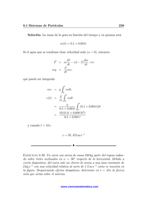 8.1 Sistemas de Partículas                                              239

   Solución. La masa de la gota en función del tiempo y en gramos será

                            m(t) = 0,1 + 0,001t.

Si el agua que se condensa tiene velocidad nula (u = 0), entonces

                                      dv           dm
                       F = m             − (u − v)    =⇒
                                      dt           dt
                                  d
                       mg =          mv,
                                  dt

que puede ser integrada
                             Z    t
                  mv = g              mdt,
                              0
                              Z       t
                        g
                 v(t) =                   mdt
                        m         0
                                      Z t
                               g
                       =                  (0,1 + 0,001t)dt
                         0,1 + 0,001t 0
                         10 (0,1t + 0,000 5t2 )
                       =
                             0,1 + 0,001 t

   y cuando t = 10 s


                              v = 95. 455 m s−1


                                             N


Ejercicio 8.30 Un carro con arena de masa 100 kg parte del reposo rodan-
do sobre rieles inclinados en α = 30o respecto de la horizontal. Debido a
cierto dispositivo, del carro sale un chorro de arena a una tasa constante de
                                                  ˆ
2 kg s−1 con una velocidad relativa al carro de 1 k m s−1 como se muestra en
la ﬁgura. Despreciando efectos disipativos, determine en t = 10 s la fuerza
neta que actúa sobre el sistema.


                            www.cienciamatematica.com
 