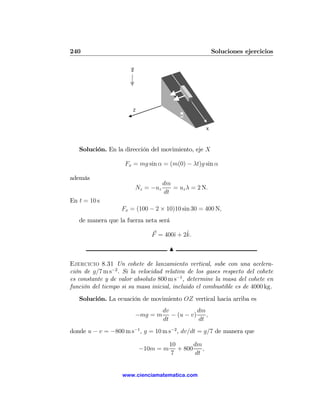 240                                                         Soluciones ejercicios

                       g




                       Z
                                            α


                                                        X




   Solución. En la dirección del movimiento, eje X

                    Fx = mg sin α = (m(0) − λt)g sin α

además
                                      dm
                           Nz = −uz      = uz λ = 2 N.
                                      dt
En t = 10 s
                   Fx = (100 − 2 × 10)10 sin 30 = 400 N,
   de manera que la fuerza neta será

                                            ˆ
                                F = 400ˆ + 2k.
                                       ı

                                        N

Ejercicio 8.31 Un cohete de lanzamiento vertical, sube con una acelera-
ción de g/7 m s−2 . Si la velocidad relativa de los gases respecto del cohete
es constante y de valor absoluto 800 m s−1 , determine la masa del cohete en
función del tiempo si su masa inicial, incluido el combustible es de 4000 kg.
   Solución. La ecuación de movimiento OZ vertical hacia arriba es
                                      dv           dm
                           −mg = m       − (u − v)    ,
                                      dt           dt
donde u − v = −800 m s−1 , g = 10 m s−2 , dv/dt = g/7 de manera que

                                        10       dm
                            −10m = m       + 800    ,
                                         7       dt


                   www.cienciamatematica.com
 