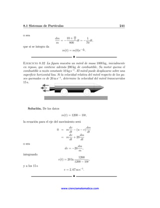 8.1 Sistemas de Partículas                                                  241

o sea
                         dm    10 + 10
                                     7       1
                            =−         dt = − dt,
                          m      800         70
que si se integra da
                                                t
                               m(t) = m(0)e− 70 .
                                       N

Ejercicio 8.32 La ﬁgura muestra un móvil de masa 1000 kg, inicialmente
en reposo, que contiene además 200 kg de combustible. Su motor quema el
combustible a razón constante 10 kg s−1 . El móvil puede desplazarse sobre una
superﬁcie horizontal lisa. Si la velocidad relativa del móvil respecto de los ga-
ses quemados es de 20 m s−1 , determine la velocidad del móvil transcurridos
15 s.




   Solución. De los datos

                              m(t) = 1200 − 10t,

la ecuación para el eje del movimiento será
                                 dv           dm
                          0 = m     − (u − v)
                                 dt           dt
                                 dv      dm
                              = m + 20
                                 dt      dt
o sea
                                            dm
                                 dv = −20      ,
                                            m
integrando
                                             1200
                           v(t) = 20 ln              ,
                                          1200 − 10t
y a los 15 s
                                v = 2. 67 m s−1 .
                                       N


                              www.cienciamatematica.com
 