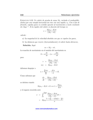 242                                                          Soluciones ejercicios

Ejercicio 8.33 Un cohete de prueba de masa M0 , incluido el combustible,
desliza por una rampla horizontal sin roce con una rapidez v0 . Con el ﬁn de
frenarlo, expulsa gases en sentido opuesto al movimiento a razón constante
de σ kg s−1 . Si la rapidez del cohete en función del tiempo es:
                                          M0 v0 − Kσt
                                  v=
                                           (M0 − σt)
calcule:
  a) La magnitud de la velocidad absoluta con que se expelen los gases,
  b) La distancia que recorre (horizontalmente) el cohete hasta detenerse.
   Solución. Aquí
                                   m = M0 − σt,
la ecuación de movimiento en el sentido del movimiento es
                                dv           dm
                         0 = m − (u − v)        ,
                                dt           dt
pero
                                   M0 v0 − Kσt
                               v =             ,
                                    (M0 − σt)
                              mv = M0 v0 − Kσt
debemos despejar u
                                  d
                                  dt
                                     mv         −Kσ
                           u=       dm
                                            =       = K.
                                     dt
                                                 −σ
Como sabemos que
                               dx M0 v0 − Kσt
                                  =           ,
                               dt   (M0 − σt)
se detiene cuando
                                                        M0 v0
                       M0 v0 − Kσt = 0 =⇒ t =                 ,
                                                        Kσ
y el espacio recorrido será
                              Z   M0 v0
                                  M0 v0 − Kσt
                                   Kσ
                     x =                        dt =
                           0       (M0 − σt)
                                1 + ( v0 − 1) ln(1 − v0 )
                                      K
                                                     K
                        = M0 v0
                                           σ


                    www.cienciamatematica.com
 