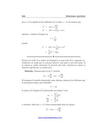 244                                                    Soluciones ejercicios

pero u es la rapidez de los eslabones en el suelo, u = 0, de manera que
                                  dm
                        F = mg + v   ,
                                  dt
                        F = (M + σvt)g + vσv,
entonces cuando el tiempo sea
                                       v
                                  t=      ,
                                       2g
resulta
                                         v
                        F = (M + σv         )g + σv2
                                         2g
                                3 2
                            =     σv + Mg.
                                2
                                     N

Ejercicio 8.36 Una cadena de longitud L y masa total M se suspende ver-
ticalmente de modo que su extremo inferior está justo a nivel del suelo. Si
la cadena se suelta, determine la reacción del suelo, mientras la cadena se
deposita cayendo por su propio peso.
   Solución. Tenemos para el eje Y vertical
                                  dv           dm
                         Fy = m      − (u − v)    .
                                  dt           dt
Si tomamos el montón depositado como sistema, entonces los eslabones que
se incorporan tienen una velocidad
                                  u = −gt,
la masa m(t) después de transcurrido un tiempo t será
                                  M1 2
                                m =   gt ,
                                  L2
                             dm   M
                                =   gt,
                             dt   L
y entonces, dado que v = 0 (trozo amontonado está en reposo)
                                              dm
                             N − mg = −u
                                               dt


                   www.cienciamatematica.com
 