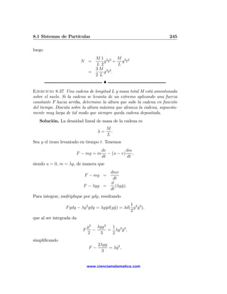 8.1 Sistemas de Partículas                                             245

luego
                                  M1 2 2 M 2 2
                           N =       g t + g t
                                  L2      L
                                  3M 2 2
                                =    g t.
                                  2L
                                         N

Ejercicio 8.37 Una cadena de longitud L y masa total M está amontonada
sobre el suelo. Si la cadena se levanta de un extremo aplicando una fuerza
constante F hacia arriba, determine la altura que sube la cadena en función
del tiempo. Discuta sobre la altura máxima que alcanza la cadena, supuesta-
mente muy larga de tal modo que siempre queda cadena depositada.
   Solución. La densidad lineal de masa de la cadena es
                                           M
                                      λ=     .
                                           L
Sea y el trozo levantado en tiempo t. Tenemos
                                        dv           dm
                          F − mg = m       − (u − v)    ,
                                        dt           dt
siendo u = 0, m = λy, de manera que
                                      dmv
                             F − mg =
                                       dt
                                      d
                            F − λyg =    (λy y).
                                             ˙
                                      dt
Para integrar, multiplique por ydy, resultando
                                                    1
                 F ydy − λy 2 gdy = λy yd(y y) = λd( y 2 y 2 ),
                                       ˙    ˙            ˙
                                                    2
que al ser integrada da
                                y 2 λgy 3  1
                            F      −      = λy 2 y 2 ,
                                                 ˙
                                2    3     2
simpliﬁcando
                                      2λgy
                                 F−        = λy 2 ,
                                              ˙
                                        3


                                www.cienciamatematica.com
 