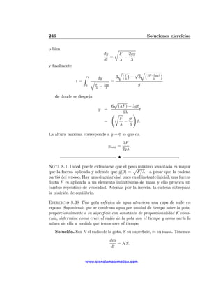 246                                                                  Soluciones ejercicios

o bien                                             r
                                         dy            F   2gy
                                            =            −
                                         dt            λ    3
y ﬁnalmente
                                                    q¡ ¢ √ q¡          ¢
                    Z   y                          3  F
                                                        − 3   3F −2gyλ
                                    dy                λ           λ
               t=           q                  =
                    0           F
                                    −    2gy                     g
                                λ         3

   de donde se despeja
                                         p
                                        6 (λF ) − λgt
                                    y =               t
                                        Ãr 6λ !
                                           F    gt
                                      =      −      t.
                                           λ    6

La altura máxima corresponde a y = 0 lo que da
                               ˙
                                                        3F
                                           ym´x =
                                             a              .
                                                        2gλ
                                                   N

Nota 8.1 Usted puede extrañarse que el peso máximo levantado es mayor
                                             p
que la fuerza aplicada y además que y(0) = F/λ a pesar que la cadena
                                      ˙
partió del reposo. Hay una singularidad pues en el instante inicial, una fuerza
ﬁnita F es aplicada a un elemento inﬁnitésimo de masa y ello provoca un
cambio repentino de velocidad. Además por la inercia, la cadena sobrepasa
la posición de equilibrio.

Ejercicio 8.38 Una gota esférica de agua atraviesa una capa de nube en
reposo. Suponiendo que se condensa agua por unidad de tiempo sobre la gota,
proporcionalmente a su superﬁcie con constante de proporcionalidad K cono-
cida, determine como crece el radio de la gota con el tiempo y como varía la
altura de ella a medida que transcurre el tiempo.
   Solución. Sea R el radio de la gota, S su superﬁcie, m su masa. Tenemos
                                               dm
                                                  = KS.
                                               dt


                    www.cienciamatematica.com
 