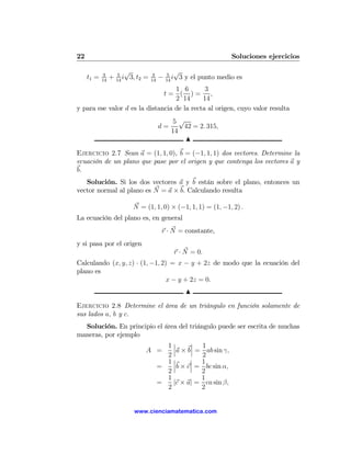 22                                                                 Soluciones ejercicios

            3        5
                         √           3       5
                                                 √
     t1 =   14
                 +   14
                        i 3, t2 =   14
                                         −   14
                                                i 3 y el punto medio es
                                   1 6        3
                               t= ( )= ,
                                   2 14      14
y para ese valor d es la distancia de la recta al origen, cuyo valor resulta
                                                5√
                                         d=       42 = 2. 315,
                                               14
                                                   N

Ejercicio 2.7 Sean a = (1, 1, 0), b = (−1, 1, 1) dos vectores. Determine la
ecuación de un plano que pase por el origen y que contenga los vectores a y
b.
   Solución. Si los dos vectores a y b están sobre el plano, entonces un
vector normal al plano es N = a × b. Calculando resulta

                            N = (1, 1, 0) × (−1, 1, 1) = (1, −1, 2) .
La ecuación del plano es, en general
                                         r · N = constante,
y si pasa por el origen
                                                    r · N = 0.
Calculando (x, y, z) · (1, −1, 2) = x − y + 2z de modo que la ecuación del
plano es
                                 x − y + 2z = 0.
                                                        N

Ejercicio 2.8 Determine el área de un triángulo en función solamente de
sus lados a, b y c.
  Solución. En principio el área del triángulo puede ser escrita de muchas
maneras, por ejemplo
                             1¯¯
                                     ¯ 1
                                     ¯
                     A =       ¯a × b¯ = ab sin γ,
                             2            2
                             1¯¯
                                     ¯ 1
                                     ¯
                         =     ¯b × c¯ = bc sin α,
                             2           2
                             1           1
                         =     |c × a| = ca sin β,
                             2           2


                            www.cienciamatematica.com
 
