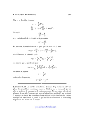 8.1 Sistemas de Partículas                                              247

Si ρ es la densidad tenemos
                             4 3
                         m =   πR ρ,
                             3
                        dm        dR
                           = 4πR2 ρ = K4πR2 ,
                        dt        dt
entonces
                                    dR     K
                                        = ,
                                    dt     ρ
si el radio inicial R0 es despreciable, entonces
                                           Kt
                                  R(t) =      .
                                           ρ
La ecuación de movimiento de la gota que cae, con u = 0, será
                            dv           dm  d
                    −mg = m    − (u − v)    = (mv),
                            dt           dt  dt
donde la masa es conocida pues
                              4 Kt      4 K 3 t3
                        m(t) = π( )3 ρ = π 2 ,
                              3  ρ      3 ρ
de manera que se puede integrar
                          Z t
                              4 K 3 t3    1 K3
                  mv = −       π 2 gdt = − π 2 gt4 ,
                           0 3   ρ        3 ρ
de donde se obtiene
                                       1
                                  v = − gt.
                                       4
Así resulta ﬁnalmente
                                         1
                               y = y(0) − gt2 .
                                         8
                                      N

Ejercicio 8.39 Un carrito, inicialmente de masa M y en reposo sobre un
plano horizontal liso, comienza a moverse debido a que es impulsado por un
chorro continuo de masa que se le va incorporando. Dichas masas salen desde
el punto de partida (como de una ametralladora) con rapidez U0 y a razón de
λ unidades de masa por unidad de tiempo y se incrustan en el carrito cuando
lo impactan. Determine la forma en que varían la aceleración, la velocidad y
la posición del móvil con el tiempo.


                              www.cienciamatematica.com
 
