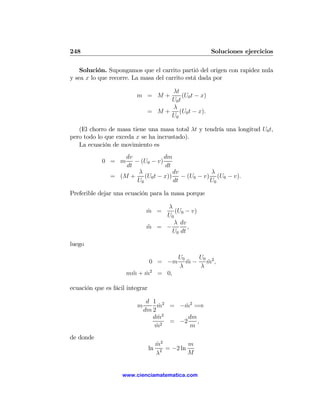 248                                                   Soluciones ejercicios

    Solución. Supongamos que el carrito partió del origen con rapidez nula
y sea x lo que recorre. La masa del carrito está dada por

                                    λt
                         m = M+          (U0 t − x)
                                    U0 t
                                    λ
                               = M + (U0 t − x).
                                    U0

   (El chorro de masa tiene una masa total λt y tendría una longitud U0 t,
pero todo lo que exceda x se ha incrustado).
   La ecuación de movimiento es
                   dv            dm
            0 = m     − (U0 − v)
                   dt            dt
                       λ            dv      λ
               = (M + (U0 t − x)) − (U0 − v) (U0 − v).
                       U0           dt      U0

Preferible dejar una ecuación para la masa porque

                                  λ
                              m =
                              ˙      (U0 − v)
                                  U0
                                     λ dv
                              m = −
                              ¨           ,
                                    U0 dt

luego

                                             U0    U0
                                 0 = −m         m − m2 ,
                                                ¨     ˙
                                             λ     λ
                     mm + m2 = 0,
                      ¨   ˙

ecuación que es fácil integrar

                               d 1 2
                          m        m = −m2 =⇒
                                     ˙      ˙
                              dm 2
                                 dm2˙         dm
                                      2
                                        = −2     ,
                                  m˙           m
de donde
                                      m2
                                      ˙           m
                                 ln     2 = −2 ln
                                      λ           M


                    www.cienciamatematica.com
 
