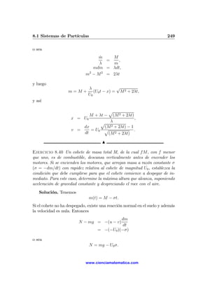 8.1 Sistemas de Partículas                                              249

o sea
                                 m
                                 ˙    M
                                    =    ,
                                 λ    m
                               mdm = λdt,
                            m − M 2 = 2λt
                             2


y luego
                              λ              √
                   m=M+          (U0 t − x) = M 2 + 2λt,
                              U0
y así

                                 p
                                    (M 2 + 2λt)
                              M + λt −
                    x = U0                      ,
                               p λ
                        dx      (M 2 + 2λt) − 1
                    v =    = U0 p               .
                        dt       (M 2 + 2λt)
                                     N

Ejercicio 8.40 Un cohete de masa total M, de la cual f M, con f menor
que uno, es de combustible, descansa verticalmente antes de encender los
motores. Si se encienden los motores, que arrojan masa a razón constante σ
(σ = −dm/dt) con rapidez relativa al cohete de magnitud U0 , establezca la
condición que debe cumplirse para que el cohete comience a despegar de in-
mediato. Para este caso, determine la máxima altura que alcanza, suponiendo
aceleración de gravedad constante y despreciando el roce con el aire.
   Solución. Tenemos
                              m(t) = M − σt.
Si el cohete no ha despegado, existe una reacción normal en el suelo y además
la velocidad es nula. Entonces
                                             dm
                        N − mg = −(u − v)
                                              dt
                                   = −(−U0 )(−σ)

o sea
                              N = mg − U0 σ.


                            www.cienciamatematica.com
 