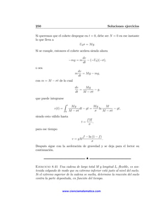 250                                                           Soluciones ejercicios

Si queremos que el cohete despegue en t = 0, debe ser N = 0 en ese instante
lo que lleva a
                               U0 σ = Mg.

Si se cumple, entonces el cohete acelera siendo ahora

                                          dv
                               −mg = m       − (−U0 )(−σ),
                                          dt
o sea
                                       dv
                                   m      = Mg − mg,
                                       dt
con m = M − σt de lo cual

                                   dv    Mg
                                      =        − g,
                                   dt   M − σt

que puede integrarse
                       Z   t
                                Mg              Mg     M
              v(t) =                  dt − gt =    ln        − gt,
                       0       M − σt           σ     M − σt
siendo esto válido hasta
                                              fM
                                         t=      ,
                                               σ
para ese tiempo

                                          f − ln (1 − f )
                                 v = gM                   .
                                                σ
Después sigue con la aceleración de gravedad y se deja para el lector su
continuación.

                                              N

Ejercicio 8.41 Una cadena de largo total M y longitud L, ﬂexible, es sos-
tenida colgando de modo que su extremo inferior está justo al nivel del suelo.
Si el extremo superior de la cadena se suelta, determine la reacción del suelo
contra la parte depositada, en función del tiempo.


                    www.cienciamatematica.com
 