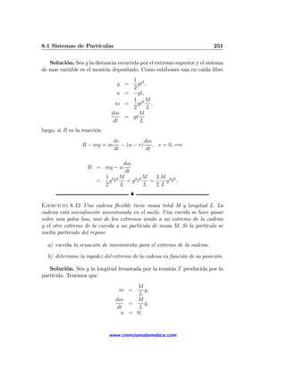 8.1 Sistemas de Partículas                                               251

   Solución. Sea y la distancia recorrida por el extremo superior y el sistema
de mas variable es el montón depositado. Como eslabones van en caída libre
                                   1 2
                                y =  gt ,
                                   2
                               u = −gt,
                                   1 2M
                               m =   gt     ,
                                   2      L
                              dm      M
                                 = gt
                              dt      L
luego, si R es la reacción
                              dv           dm
                 R − mg = m      − (u − v)    , v = 0, =⇒
                              dt           dt

                                dm
                    R = mg − u
                                 dt
                         1 2 2M           M   3M 2 2
                       =   g t    + g2 t2   =    g t.
                         2     L          L   2L
                                      N

Ejercicio 8.42 Una cadena ﬂexible tiene masa total M y longitud L. La
cadena está inicialmente amontonada en el suelo. Una cuerda se hace pasar
sobre una polea lisa, uno de los extremos unido a un extremo de la cadena
y el otro extremo de la cuerda a un partícula de masa M. Si la partícula se
suelta partiendo del reposo

  a) escriba la ecuación de movimiento para el extremo de la cadena.

  b) determine la rapidez del extremo de la cadena en función de su posición.

   Solución. Sea y la longitud levantada por la tensión T producida por la
partícula. Tenemos que
                                    M
                                 m =   y,
                                     L
                               dm   M
                                  =    y,
                                       ˙
                               dt    L
                                u = 0,


                             www.cienciamatematica.com
 