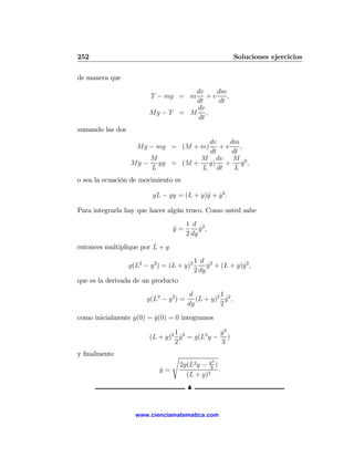 252                                                          Soluciones ejercicios

de manera que
                                   dv     dm
                         T − mg = m    +v    ,
                                   dt     dt
                                   dv
                         Mg − T = M ,
                                    dt
sumando las dos
                                 dv    dm
                    Mg − mg = (M + m)
                                    +v    ,
                                 dt    dt
                      M         M dv M
                  Mg − yg = (M + y) + y 2 ,˙
                      L         L dt    L
o sea la ecuación de movimiento es

                          gL − gy = (L + y)¨ + y 2 .
                                           y ˙

Para integrarla hay que hacer algún truco. Como usted sabe
                                         1 d 2
                                  y=
                                  ¨           y ,
                                              ˙
                                         2 dy
entonces multiplique por L + y
                                             1 d 2
                  g(L2 − y 2 ) = (L + y)2         y + (L + y)y 2 ,
                                                  ˙          ˙
                                             2 dy
que es la derivada de un producto
                                          d         1
                        g(L2 − y 2 ) =      (L + y)2 y 2 ,
                                                      ˙
                                         dy         2

como inicialmente y(0) = y(0) = 0 integramos
                         ˙

                                 1              y3
                         (L + y)2 y 2 = g(L2 y − )
                                   ˙
                                 2              3
y ﬁnalmente                       s
                                                    3
                                      2g(L2 y − y3 )
                             y=
                             ˙                       .
                                        (L + y)2
                                         N


                    www.cienciamatematica.com
 