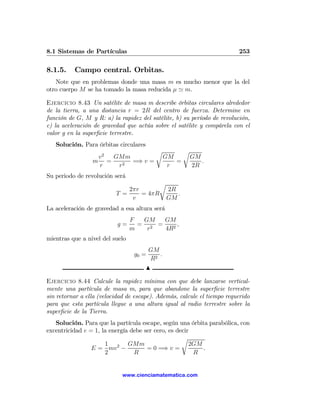 8.1 Sistemas de Partículas                                               253

8.1.5.    Campo central. Orbitas.
   Note que en problemas donde una masa m es mucho menor que la del
otro cuerpo M se ha tomado la masa reducida μ ' m.

Ejercicio 8.43 Un satélite de masa m describe órbitas circulares alrededor
de la tierra, a una distancia r = 2R del centro de fuerza. Determine en
función de G, M y R: a) la rapidez del satélite, b) su período de revolución,
c) la aceleración de gravedad que actúa sobre el satélite y compárela con el
valor g en la superﬁcie terrestre.
   Solución. Para órbitas circulares
                                          r            r
                  v2 GMm                        GM         GM
                 m =     =⇒ v =                    =          .
                  r   r2                         r         2R
Su periodo de revolución será
                                            r
                              2πr               2R
                          T =     = 4πR            .
                               v                GM
La aceleración de gravedad a esa altura será
                                 F  GM   GM
                           g=      = 2 =     ,
                                 m   r   4R2
mientras que a nivel del suelo
                                        GM
                                  g0 =      .
                                         R2
                                       N

Ejercicio 8.44 Calcule la rapidez mínima con que debe lanzarse vertical-
mente una partícula de masa m, para que abandone la superﬁcie terrestre
sin retornar a ella (velocidad de escape). Además, calcule el tiempo requerido
para que esta partícula llegue a una altura igual al radio terrestre sobre la
superﬁcie de la Tierra.
   Solución. Para que la partícula escape, según una órbita parabólica, con
excentricidad e = 1, la energía debe ser cero, es decir
                                                    r
                      1 2 GMm                          2GM
                 E = mv −             = 0 =⇒ v =           .
                      2          R                      R


                             www.cienciamatematica.com
 