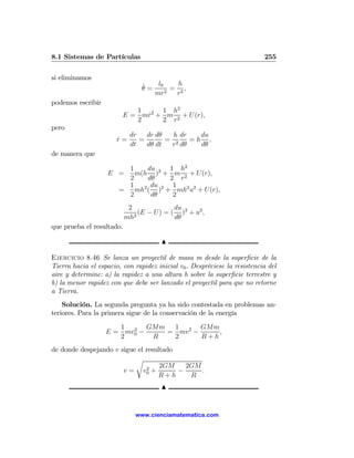 8.1 Sistemas de Partículas                                                 255

si eliminamos
                                ˙   l0     h
                                θ=     2
                                         = 2,
                                   mr     r
podemos escribir
                            1     1 h2
                         E = mr2 + m 2 + U(r),
                              ˙
                            2     2 r
pero
                            dr   dr dθ   h dr   du
                       r=
                       ˙       =       = 2    =h ,
                            dt   dθ dt  r dθ    dθ
de manera que

                         1     du    1 h2
                   E =     m(h )2 + m 2 + U(r),
                         2     dθ    2 r
                         1      du 2 1
                       =   mh2 ( ) + mh2 u2 + U(r),
                         2      dθ    2
                            2               du
                              2
                                (E − U ) = ( )2 + u2 ,
                           mh               dθ
que prueba el resultado.

                                       N

Ejercicio 8.46 Se lanza un proyectil de masa m desde la superﬁcie de la
Tierra hacia el espacio, con rapidez inicial v0 . Despréciese la resistencia del
aire y determine: a) la rapidez a una altura h sobre la superﬁcie terrestre y
b) la menor rapidez con que debe ser lanzado el proyectil para que no retorne
a Tierra.
    Solución. La segunda pregunta ya ha sido contestada en problemas an-
teriores. Para la primera sigue de la conservación de la energía

                      1 2 GMm 1 2 GMm
                   E = mv0 −   = mv −     ,
                      2      R  2     R+h
de donde despejando v sigue el resultado
                           r
                               2    2GM    2GM
                       v = v0 +          −     .
                                   R+h      R
                                       N


                              www.cienciamatematica.com
 