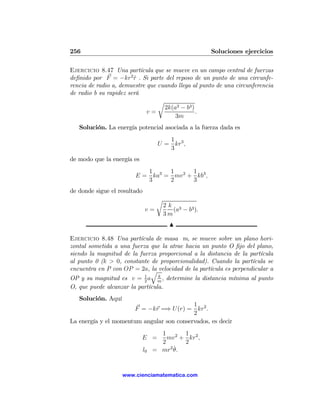 256                                                     Soluciones ejercicios

Ejercicio 8.47 Una partícula que se mueve en un campo central de fuerzas
deﬁnido por F = −kr2 r . Si parte del reposo de un punto de una circunfe-
                        ˆ
rencia de radio a, demuestre que cuando llega al punto de una circunferencia
de radio b su rapidez será
                                 r
                                   2k(a3 − b3 )
                             v=                 .
                                       3m
   Solución. La energía potencial asociada a la fuerza dada es
                                       1
                                    U = kr3 ,
                                       3
de modo que la energía es
                           1     1      1
                        E = ka3 = mv 2 + kb3 ,
                           3     2      3
de donde sigue el resultado
                                    r
                                        2k 3
                               v=          (a − b3 ).
                                        3m
                                          N

Ejercicio 8.48 Una partícula de masa m, se mueve sobre un plano hori-
zontal sometida a una fuerza que la atrae hacia un punto O ﬁjo del plano,
siendo la magnitud de la fuerza proporcional a la distancia de la partícula
al punto 0 (k > 0, constante de proporcionalidad). Cuando la partícula se
encuentra en P con OP = 2a, q velocidad de la partícula es perpendicular a
                             la
OP y su magnitud es v = 1 a m , determine la distancia mínima al punto
                           2
                                 k

O, que puede alcanzar la partícula.
   Solución. Aquí
                                           1
                       F = −kr =⇒ U (r) = kr2 .
                                           2
La energía y el momentum angular son conservados, es decir
                                     1 2 1 2
                            E =        mv + kr ,
                                     2     2
                                        2˙
                              l0   = mr θ.


                    www.cienciamatematica.com
 
