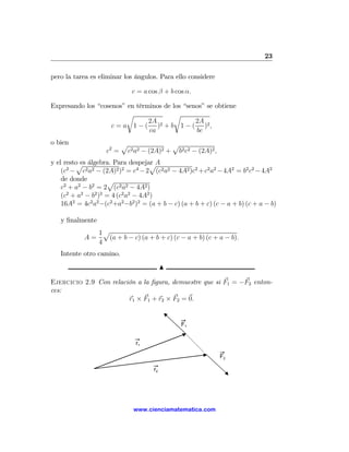 23

pero la tarea es eliminar los ángulos. Para ello considere

                              c = a cos β + b cos α.

Expresando los “cosenos” en términos de los “senos” se obtiene
                         r               r
                                2A 2            2A
                    c = a 1 − ( ) + b 1 − ( )2 ,
                                ca              bc
o bien                     p               p
                    c2 =    c2 a2 − (2A)2 + b2 c2 − (2A)2 ,
y el resto es álgebra. Para despejar A
         p                           p
    (c2 − c2 a2 − (2A)2 )2 = c4 − 2 (c2 a2 − 4A2 )c2 + c2 a2 − 4A2 = b2 c2 − 4A2
    de donde         p
    c2 + a2 − b2 = 2 (c2 a2 − 4A2 )
    (c2 + a2 − b2 )2 = 4 (c2 a2 − 4A2 )
    16A2 = 4c2 a2 −(c2 +a2 −b2 )2 = (a + b − c) (a + b + c) (c − a + b) (c + a − b)

   y ﬁnalmente
                 1p
            A=     (a + b − c) (a + b + c) (c − a + b) (c + a − b).
                 4
   Intente otro camino.
                                           N

Ejercicio 2.9 Con relación a la ﬁgura, demuestre que si F1 = −F2 enton-
ces:
                        r1 × F1 + r2 × F2 = 0.


                                                F1


                                r1

                                                              F2

                                      r2




                               www.cienciamatematica.com
 