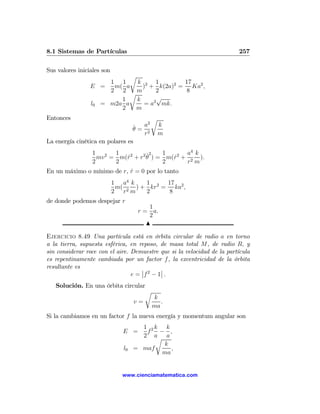 8.1 Sistemas de Partículas                                               257

Sus valores iniciales son
                            r
                      1 1     k 2 1         17
                 E =   m( a     ) + k(2a)2 = Ka2 ,
                      2 2 rm         2      8
                         1    k      √
                 l0 = m2a a      = a2 mk.
                         2    m
Entonces                                 r
                                 ˙ a2        k
                                 θ= 2
                                   r         m
La energía cinética en polares es
                  1 2 1      2  2 ˙2  1    2 a4 k
                    mv = m(r + r θ ) = m(r + 2 ).
                           ˙             ˙
                  2     2             2      r m
En un máximo o mínimo de r, r = 0 por lo tanto
                            ˙
                            1 a4 k   1     17
                             m( 2 ) + kr2 = ka2 ,
                            2 r m    2      8
de donde podemos despejar r
                                         1
                                     r = a.
                                         2
                                        N

Ejercicio 8.49 Una partícula está en órbita circular de radio a en torno
a la tierra, supuesta esférica, en reposo, de masa total M, de radio R, y
sin considerar roce con el aire. Demuestre que si la velocidad de la partícula
es repentinamente cambiada por un factor f , la excentricidad de la órbita
resultante es                        ¯       ¯
                                 e = ¯f 2 − 1¯ .
   Solución. En una órbita circular
                                   r
                                         k
                                    v=      .
                                         ma
Si la cambiamos en un factor f la nueva energía y momentum angular son
                                      1 2k k
                               E =     f − ,
                                      2 a a
                                          r
                                            k
                               l0   = maf      ,
                                            ma


                               www.cienciamatematica.com
 