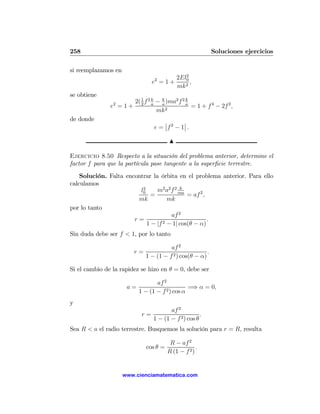 258                                                          Soluciones ejercicios

si reemplazamos en
                                          2
                                  2    2El0
                                 e =1+      ,
                                       mk 2
se obtiene
                          2( 1 f 2 k − k )ma2 f 2 k
               e2 = 1 +      2     a   a          a
                                                    = 1 + f 4 − 2f 2 ,
                                     mk 2
de donde                              ¯       ¯
                                  e = ¯f 2 − 1¯ .

                                         N

Ejercicio 8.50 Respecto a la situación del problema anterior, determine el
factor f para que la partícula pase tangente a la superﬁcie terrestre.
    Solución. Falta encontrar la órbita en el problema anterior. Para ello
calculamos
                                          k
                          2
                         l0     m2 a2 f 2 ma
                              =              = af 2 ,
                        mk           mk
por lo tanto
                                      af 2
                       r=                             .
                            1 − |f 2 − 1| cos(θ − α)
Sin duda debe ser f < 1, por lo tanto

                                         af 2
                          r=                             .
                               1 − (1 − f 2 ) cos(θ − α)

Si el cambio de la rapidez se hizo en θ = 0, debe ser

                                  af 2
                      a=                        =⇒ α = 0,
                           1 − (1 − f 2 ) cos α
y
                                         af 2
                            r=                         .
                                  1 − (1 − f 2 ) cos θ
Sea R < a el radio terrestre. Busquemos la solución para r = R, resulta

                                          R − af 2
                               cos θ =                .
                                         R (1 − f 2 )


                     www.cienciamatematica.com
 
