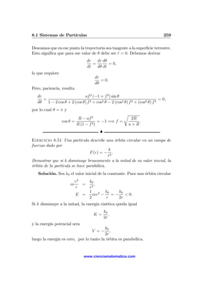 8.1 Sistemas de Partículas                                                     259

Deseamos que en ese punto la trayectoria sea tangente a la superﬁcie terrestre.
Esto signiﬁca que para ese valor de θ debe ser r = 0. Debemos derivar
                                                ˙
                                 dr   dr dθ
                                    =       = 0,
                                 dt   dθ dt
lo que requiere
                                     dr
                                        = 0.
                                     dθ
Pero, paciencia, resulta
   dr                         af 2 (−1 + f 2 ) sin θ
      =                                                                      = 0,
   dθ   1 − 2 cos θ + 2 (cos θ) f 2 + cos2 θ − 2 (cos2 θ) f 2 + (cos2 θ) f 4
por lo cual θ = π y
                                                       r
                           R − af 2                         2R
                  cos θ =              = −1 =⇒ f =             .
                          R (1 − f 2 )                     a+R
                                        N

Ejercicio 8.51 Una partícula describe una órbita circular en un campo de
fuerzas dado por
                                           k
                                 F (r) = − 2 .
                                           r
Demostrar que si k disminuye bruscamente a la mitad de su valor inicial, la
órbita de la partícula se hace parabólica.
   Solución. Sea k0 el valor inicial de la constante. Para una órbita circular
                          v2   k0
                      m      = 2,
                          r    r
                               1 2 k0      k0
                          E =    mv −   = − < 0.
                               2      r    2r
Si k disminuye a la mitad, la energía cinética queda igual
                                            k0
                                     K=        ,
                                            2r
y la energía potencial sera
                                         k0
                                    V =−    ,
                                         2r
luego la energía es cero, por lo tanto la órbita es parabólica.


                               www.cienciamatematica.com
 