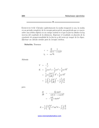 260                                                          Soluciones ejercicios

                                          N


Ejercicio 8.52 Calcular explícitamente la media temporal (o sea, la media
en un periodo completo) de la energía potencial de una partícula que se mueve
sobre una órbita elíptica en un campo central en el que la fuerza obedece la ley
inversa del cuadrado de la distancia. Expresar el resultado en función de la
constante de proporcionalidad de la fuerza y del semi-eje mayor de la elipse.
Efectuar un cálculo similar para la energía cinética.

   Solución. Tenemos
                                     2
                                    l0    1
                            r =                   ,
                                   mk 1 − e cos θ
                            l0         ˙
                                 = mr2 θ.

Además

                            k
                      V= − ,
                            r
                         1          1       1    ˙2
                     K =   (mv 2 ) = mr2 + mr2 θ
                                        ˙
                         2          2       2
                              µ ¶2
                         1     dr    ˙2 1     ˙2
                       =   m         θ + mr2 θ
                         2     dθ         2
                           Ã µ ¶            !
                                      2       2
                         1 1 dr            1 l0
                       =                + 2
                         2 r4 dθ          r   m

pero

                                      2
                          dr         l0 e sin θ
                             = −
                          dθ     mk (1 − e cos θ)2
                                 mk
                             = − 2 e sin θr2
                                 l0

                                 µ                      ¶
                          1          m2 k2 2 2      1        2
                                                            l0
                       K=              4
                                          e sin θ + 2
                          2           l0           r        m


                    www.cienciamatematica.com
 
