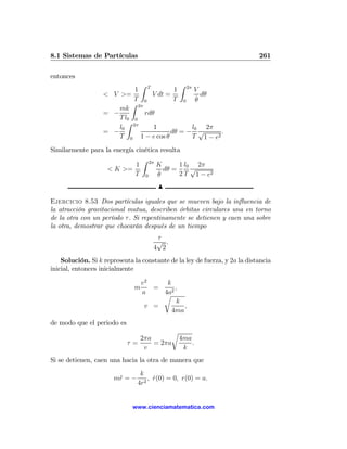 8.1 Sistemas de Partículas                                                  261

entonces
                              Z            Z
                             1 T         1 2π V
                   < V >=         V dt =          dθ
                             T 0         T 0 θ  ˙
                            Z
                       mk 2π
                   = −          rdθ
                       T l0 0
                          Z
                       l0 2π       1          l0 2π
                   = −                  dθ = − √       .
                       T 0 1 − e cos θ        T 1 − e2

Similarmente para la energía cinética resulta
                               Z
                             1 2π K          1 l0 2π
                   < K >=              dθ =      √
                             T 0 θ   ˙       2 T 1 − e2
                                       N

Ejercicio 8.53 Dos partículas iguales que se mueven bajo la inﬂuencia de
la atracción gravitacional mutua, describen órbitas circulares una en torno
de la otra con un período τ . Si repentinamente se detienen y caen una sobre
la otra, demostrar que chocarán después de un tiempo
                                      τ
                                      √ .
                                     4 2
    Solución. Si k representa la constante de la ley de fuerza, y 2a la distancia
inicial, entonces inicialmente

                                  v2    k
                              m      =     ,
                                  a    4a2
                                       r
                                            k
                                   v =        ,
                                          4ma
de modo que el periodo es
                                        r
                               2πa        4ma
                            τ=     = 2πa      .
                                v          k
Si se detienen, caen una hacia la otra de manera que
                                 k
                       m¨ = −
                        r           , r(0) = 0, r(0) = a.
                                      ˙
                                4r2


                              www.cienciamatematica.com
 