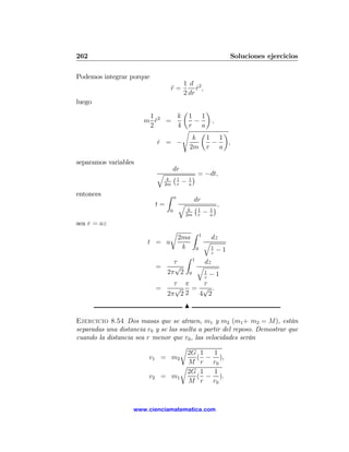 262                                                                           Soluciones ejercicios

Podemos integrar porque
                                             1 d 2
                                    r=
                                    ¨             r ,
                                                  ˙
                                             2 dr
luego
                                         ¶   µ
                        1     k   1 1
                       m r2 =
                          ˙          −     ,
                        2     4   r a
                                 s     µ     ¶
                                    k    1 1
                            r = −
                            ˙              −  ,
                                   2m r a

separamos variables
                                     dr
                            q        ¡1              ¢ = −dt,
                                 k               1
                                2m       r
                                             −   a

entonces                        Z    a
                                                     dr
                           t=            q           ¡1                  ¢,
                                              k                      1
                                 0
                                             2m          r
                                                                 −   a
sea r = az
                                 r                   Z       1
                                         2ma                          dz
                        t = a                                    q
                                          k              0           1
                                                                         −1
                                                                     z
                                             Z       1
                                  τ                              dz
                           =      √                      q
                                2π 2             0               1
                                                                     −1
                                                                 z
                                  τ π    τ
                           =      √    = √ .
                                2π 2 2  4 2
                                             N

Ejercicio 8.54 Dos masas que se atraen, m1 y m2 (m1 + m2 = M), están
separadas una distancia r0 y se las suelta a partir del reposo. Demostrar que
cuando la distancia sea r menor que r0 , las velocidades serán
                                    r
                                       2G 1      1
                         v1 = m2          ( − ),
                                       M r r0
                                    r
                                       2G 1      1
                         v2 = m1          ( − ).
                                       M r r0



                   www.cienciamatematica.com
 