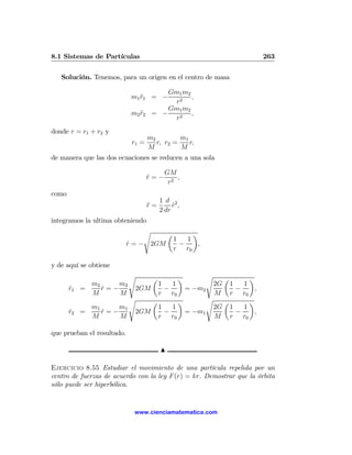 8.1 Sistemas de Partículas                                                263

   Solución. Tenemos, para un origen en el centro de masa

                                          Gm1 m2
                             m1 r1 = −
                                ¨                ,
                                            r2
                                          Gm1 m2
                             m2 r2
                                ¨     = −        ,
                                            r2
donde r = r1 + r2 y
                                     m2         m1
                             r1 =       r, r2 =    r,
                                     M          M
de manera que las dos ecuaciones se reducen a una sola

                                            GM
                                     r=−
                                     ¨          ,
                                             r2
como
                                          1 d 2
                                     r=
                                     ¨         r ,
                                               ˙
                                          2 dr
integramos la ultima obteniendo
                                 s            µ         ¶
                                                  1   1
                            r = − 2GM
                            ˙                       −    ,
                                                  r r0

y de aquí se obtiene
                            s         µ            ¶     ¶   s        µ
              m2     m2                   1   1    1   1         2G
       ˙
       r1   =    r=−
                 ˙       2GM           = −m2−        −    ,
              M      M                    r r0     r r0          M
                        s    µ       ¶       s   µ       ¶
              m1     m1        1   1           2G 1    1
       r2
       ˙    =    r=−
                 ˙       2GM     −     = −m1         −    ,
              M      M         r r0            M r r0

que prueban el resultado.

                                          N

Ejercicio 8.55 Estudiar el movimiento de una partícula repelida por un
centro de fuerzas de acuerdo con la ley F (r) = kr. Demostrar que la órbita
sólo puede ser hiperbólica.


                              www.cienciamatematica.com
 