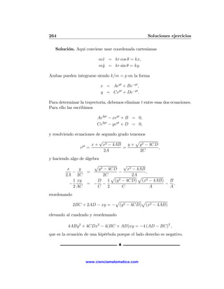 264                                                  Soluciones ejercicios

   Solución. Aquí conviene usar coordenada cartesianas

                          m¨ = kr cos θ = kx,
                           x
                          m¨ = kr sin θ = ky.
                           y

Ambas pueden integrarse siendo k/m = p en la forma

                           x = Aept + Be−pt ,
                           y = Cept + De−pt .

Para determinar la trayectoria, debemos eliminar t entre esas dos ecuaciones.
Para ello las escribimos

                          Ae2pt − xept + B = 0,
                          Ce2pt − yept + D = 0,

y resolviendo ecuaciones de segundo grado tenemos
                          √                  p
                  pt  x + x2 − 4AB       y + y 2 − 4CD
                 e =                  =                ,
                             2A                2C
y haciendo algo de álgebra
                        p             √
         x     y          y 2 − 4CD    x2 − 4AB
            −       =               −           ,
        2A 2C                2C p         2A p
            1 xy         D 1 (y 2 − 4CD) (x2 − 4AB) B
          −         = − −                           − ,
            2 AC         C      2    C            A  A
reordenando
                                p           p
              2BC + 2AD − xy = − (y 2 − 4CD) (x2 − 4AB)

elevando al cuadrado y reordenando

          4ABy 2 + 4CDx2 − 4(BC + AD)xy = −4 (AD − BC)2 ,
que es la ecuación de una hipérbola porque el lado derecho es negativo.

                                     N


                   www.cienciamatematica.com
 