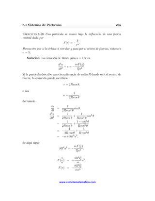 8.1 Sistemas de Partículas                                                 265

Ejercicio 8.56 Una partícula se mueve bajo la inﬂuencia de una fuerza
central dada por
                                            k
                                 F (r) = − n .
                                           r
Demuestre que si la órbita es circular y pasa por el centro de fuerzas, entonces
n = 5.
   Solución. La ecuación de Binet para u = 1/r es

                             d2 u        mF ( 1 )
                                  + u = − 2 2u .
                             dθ2          l0 u
Si la partícula describe una circunferencia de radio R donde está el centro de
fuerza, la ecuación puede escribirse

                                 r = 2R cos θ,

o sea
                                          1
                                u=              ,
                                       2R cos θ
derivando
                       du        1
                           =           sin θ,
                       dθ    2R cos2 θ
                      d2 u      1             1
                         2 =          +         3θ
                                                   sin2 θ
                      dθ     2R cos θ R cos
                                1        1 − cos2 θ
                           =          +
                             2R cos θ     R cos3 θ
                                   1            1
                           = −          +
                               2R cos θ R cos3 θ
                           = −u + 8R2 u3 ,

de aquí sigue
                                           1
                                 2 3 mF ( u )
                             8R u = − 2 2 ,
                                      l0 u

                               1      8R2 l0 5
                                           2
                            F( ) = −         u,
                               u        m
                                      8R2 l0
                                           2
                            F (r) = −        .
                                       mr5


                             www.cienciamatematica.com
 