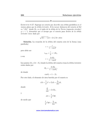266                                                      Soluciones ejercicios

                                      N

Ejercicio 8.57 Suponga un cometa que describe una órbita parabólica en el
mismo plano que la órbita terrestre. Si la menor distancia del cometa al Sol
es “γRT ” donde RT es el radio de la órbita de la Tierra (supuesta circular)
y γ < 1, demostrar que el tiempo que el cometa pasa dentro de la órbita
terrestre viene dado por
                         p
                          2(1 − γ)(1 + 2γ)/3π años

    Solución. La ecuación de la órbita del cometa será de la forma (una
parábola)
                                          c
                                r=             ,
                                     1 − cos θ
pero debe ser
                                       c
                              rm´ = = γRT ,
                                 ın
                                       2
o sea
                                       2γRT
                                r=             .
                                     1 − cos θ
Los puntos (θ1 y 2π − θ1 ) donde la órbita del cometa cruza la órbita terrestre
están dados por
                                         2γRT
                              RT =               ,
                                      1 − cos θ1
de donde
                               cos θ1 = 1 − 2γ.
Por otro lado, el elemento de área barrida por el cometa es
                                1               l0
                         dA =     |r × v| dt =     dt,
                                2              2m
donde
                                  2
                                 l0
                                    = 2γRT ,
                                 mk
y
                                     1
                                 dA = r2 dθ,
                                     2
de modo que
                                1 2       l0
                                  r dθ =     dt,
                                2        2m


                    www.cienciamatematica.com
 