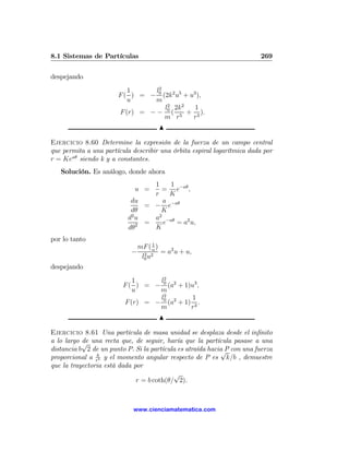 8.1 Sistemas de Partículas                                               269

despejando
                          1      l2
                       F ( ) = − 0 (2k2 u5 + u3 ),
                          u     m
                                    l0 2k2
                                     2
                                               1
                       F (r) = − − ( 5 + 3 ).
                                    m r       r
                                      N

Ejercicio 8.60 Determine la expresión de la fuerza de un campo central
que permita a una partícula describir una órbita espiral logarítmica dada por
r = Keaθ siendo k y a constantes.
   Solución. Es análogo, donde ahora
                                  1     1
                             u =     = e−aθ ,
                                  r     K
                            du        a −aθ
                                = − e
                            dθ       K
                            2       2
                           du     a −aθ
                              2 =     e   = a2 u,
                           dθ     K
por lo tanto
                                   1
                             mF ( u )
                            − 2 2 = a2 u + u,
                              l0 u
despejando
                            1     l2
                         F ( ) = − 0 (a2 + 1)u3 ,
                            u     m
                                  l2          1
                         F (r) = − 0 (a2 + 1) 3 .
                                  m          r
                                      N

Ejercicio 8.61 Una partícula de masa unidad se desplaza desde el inﬁnito
a lo largo √ una recta que, de seguir, haría que la partícula pasase a una
           de
distancia b 2 de un punto P. Si la partícula es atraída hacia P con una fuerza
                                                            √
proporcional a rk5 y el momento angular respecto de P es k/b , demuestre
que la trayectoria está dada por
                                           √
                              r = b coth(θ/ 2).



                             www.cienciamatematica.com
 