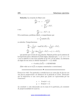 270                                                   Soluciones ejercicios

   Solución. La ecuación de Binet será
                          d2 u          mF ( 1 )
                               + u = − 2 2u
                          dθ2             l0 u
                                         5
                                     ku
                                   = k 2 = b2 u3 ,
                                     b2
                                        u
o sea
                           d2 u
                                + u − b2 u3 = 0.
                           dθ2
O la resolvemos, problema diﬁcil, o comprobamos que
                                 1         √
                           u = tanh(θ/ 2),
                                 b
es solución. Comprobaremos:
               du   1               √      1
                  = √ (1 − tanh2 (θ/ 2)) = √ (1 − b2 u2 ),
               dθ  b 2                    b 2
              d2 u     1          1                 ¡          ¢
                 2 =
                      √ (−2bu) √ (1 − b2 u2 ) = u −1 + b2 u2 ,
              dθ        2        b 2
    que prueba que se trata de una solución. Faltaría probar que la asíntota de
                                 √
la trayectoria pasa a distancia b 2 del origen. Notemos que r = ∞ =⇒ u = 0
o sea la asíntota es una recta paralela al eje OX (el eje polar). La distancia
al origen de esa recta se obtiene haciendo θ = π/2, donde
                                    √
                     r = b coth(π/2 2) = 1. 023 803 943b
                        √
    (Este valor no es b 2; se aceptan comentarios o correcciones)
                                      N

Ejercicio 8.62 Una partícula es atraída hacia un centro ﬁjo de fuerzas con
una fuerza proporcional a la distancia de la partícula al centro. Demuestre
que la trayectoria es una curva plana que puede ser representada por las
ecuaciones:
                            x = A cos(nt + α),
                            y = B sin(nt + β)
La constante n está relacionada con la masa de la partícula y la constante
de proporcionalidad de la fuerza.


                    www.cienciamatematica.com
 